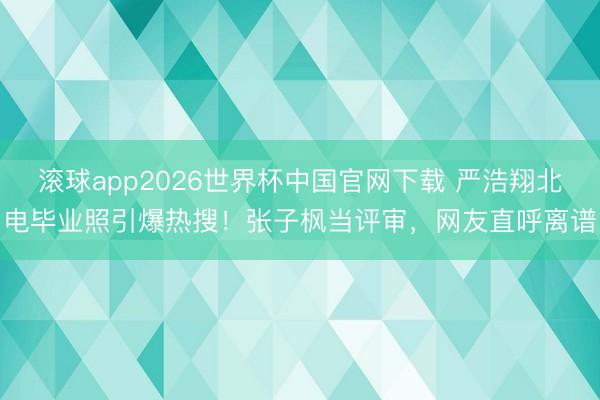 滚球app2026世界杯中国官网下载 严浩翔北电毕业照引爆热搜!张子枫当评审,网友直呼离谱