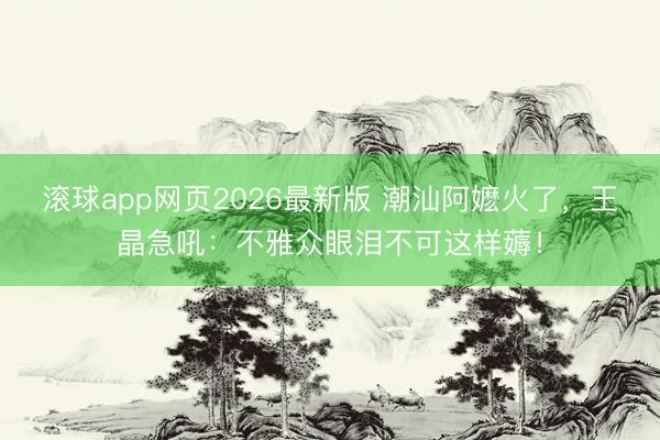 滚球app网页2026最新版 潮汕阿嬷火了,王晶急吼:不雅众眼泪不可这样薅!