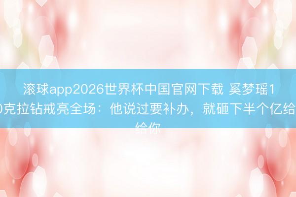 滚球app2026世界杯中国官网下载 奚梦瑶100克拉钻戒亮全场:他说过要补办,就砸下半个亿给你