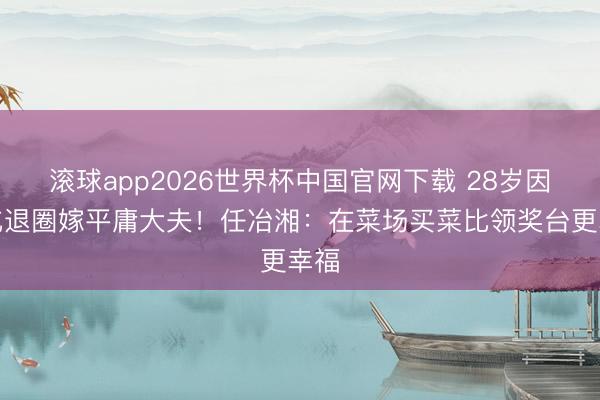 滚球app2026世界杯中国官网下载 28岁因甲亢退圈嫁平庸大夫！任冶湘：在菜场买菜比领奖台更幸福