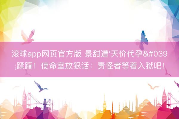 滚球app网页官方版 景甜遭'天价代孕'蹂躏!使命室放狠话:责怪者等着入狱吧!