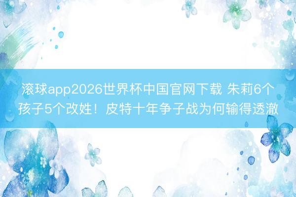 滚球app2026世界杯中国官网下载 朱莉6个孩子5个改姓!皮特十年争子战为何输得透澈