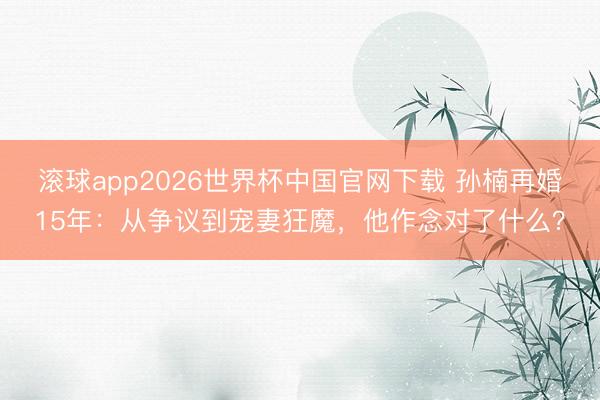 滚球app2026世界杯中国官网下载 孙楠再婚15年:从争议到宠妻狂魔,他作念对了什么?