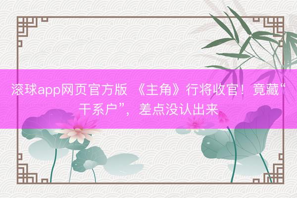 滚球app网页官方版 《主角》行将收官！竟藏“干系户”，差点没认出来
