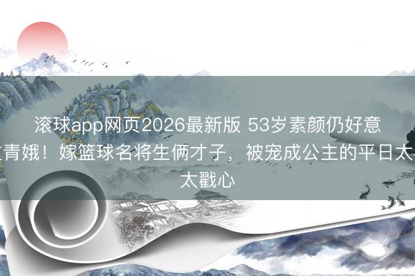 滚球app网页2026最新版 53岁素颜仍好意思过青娥!嫁篮球名将生俩才子,被宠成公主的平日太戳心