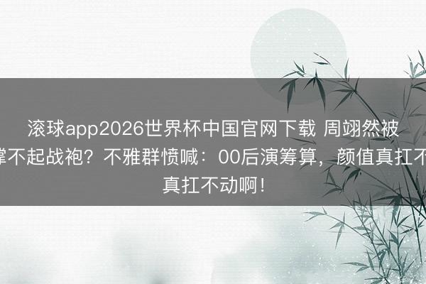滚球app2026世界杯中国官网下载 周翊然被吐槽撑不起战袍?不雅群愤喊:00后演筹算,颜值真扛不动啊!