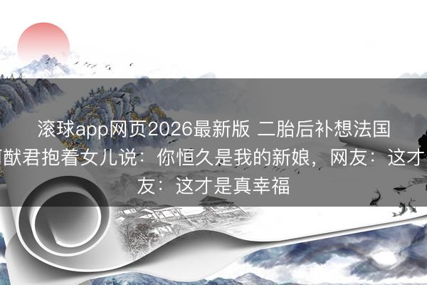 滚球app网页2026最新版 二胎后补想法国婚典!何猷君抱着女儿说:你恒久是我的新娘,网友:这才是真幸福