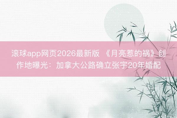 滚球app网页2026最新版 《月亮惹的祸》创作地曝光：加拿大公路确立张宇20年婚配