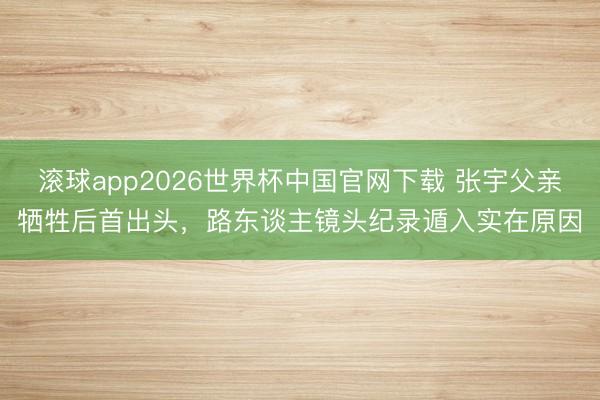 滚球app2026世界杯中国官网下载 张宇父亲牺牲后首出头,路东谈主镜头纪录遁入实在原因