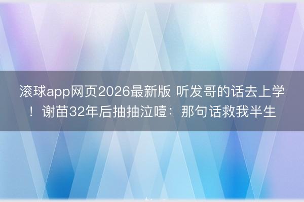 滚球app网页2026最新版 听发哥的话去上学!谢苗32年后抽抽泣噎:那句话救我半生