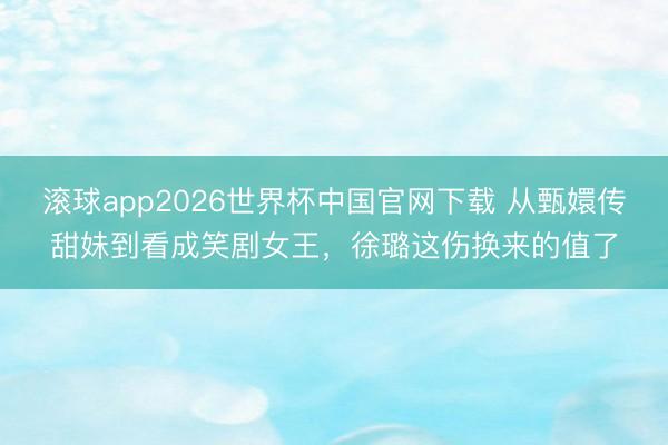 滚球app2026世界杯中国官网下载 从甄嬛传甜妹到看成笑剧女王，徐璐这伤换来的值了