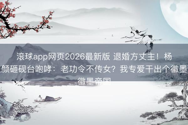 滚球app网页2026最新版 退婚方丈主!杨紫素颜砸砚台咆哮:老功令不传女?我专爱干出个徽墨帝国