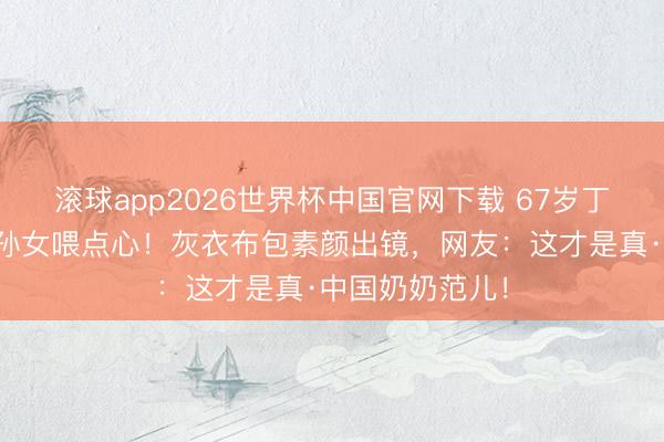 滚球app2026世界杯中国官网下载 67岁丁嘉丽游乐场追孙女喂点心!灰衣布包素颜出镜,网友:这才是真·中国奶奶范儿!