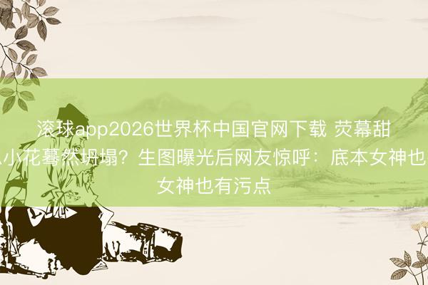 滚球app2026世界杯中国官网下载 荧幕甜好意思小花蓦然坍塌?生图曝光后网友惊呼:底本女神也有污点