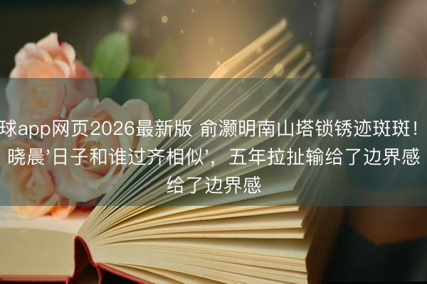 滚球app网页2026最新版 俞灏明南山塔锁锈迹斑斑！王晓晨'日子和谁过齐相似'，五年拉扯输给了边界感
