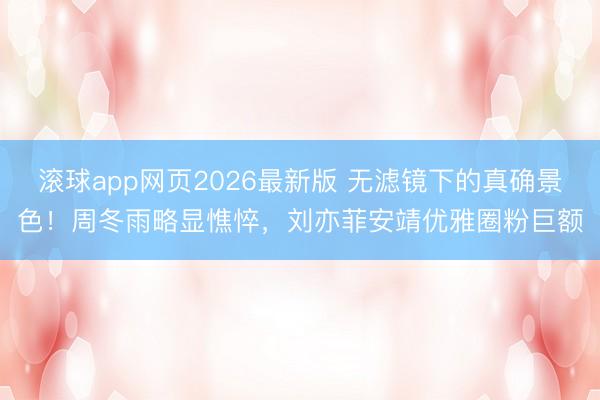 滚球app网页2026最新版 无滤镜下的真确景色!周冬雨略显憔悴,刘亦菲安靖优雅圈粉巨额