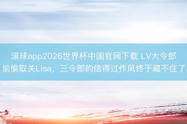 滚球app2026世界杯中国官网下载 LV大令郎偷偷取关Lisa,三令郎的信得过作风终于藏不住了