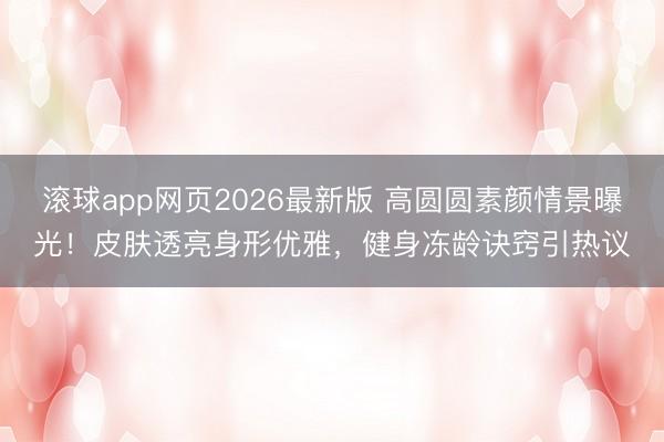 滚球app网页2026最新版 高圆圆素颜情景曝光!皮肤透亮身形优雅,健身冻龄诀窍引热议