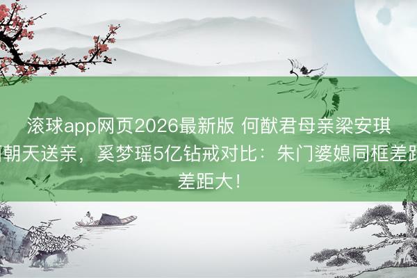 滚球app网页2026最新版 何猷君母亲梁安琪素面朝天送亲,奚梦瑶5亿钻戒对比:朱门婆媳同框差距大!