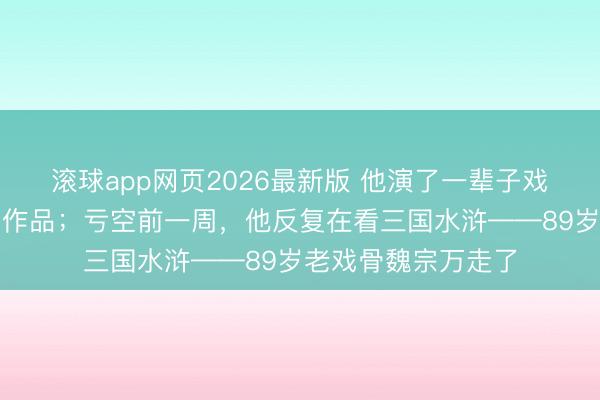 滚球app网页2026最新版 他演了一辈子戏,却从不看我方的作品;亏空前一周,他反复在看三国水浒——89岁老戏骨魏宗万走了