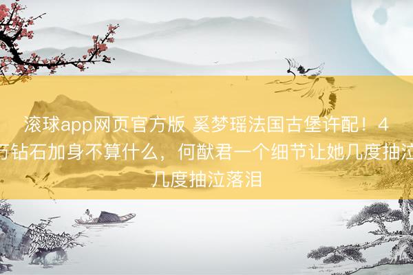 滚球app网页官方版 奚梦瑶法国古堡许配!4900万钻石加身不算什么,何猷君一个细节让她几度抽泣落泪