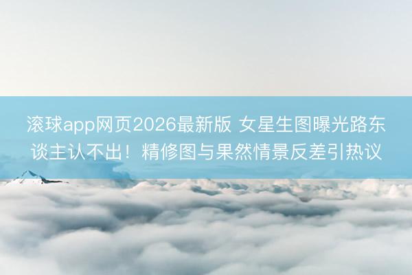 滚球app网页2026最新版 女星生图曝光路东谈主认不出！精修图与果然情景反差引热议