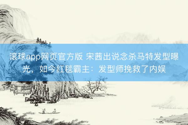 滚球app网页官方版 宋茜出说念杀马特发型曝光,如今红毯霸主:发型师挽救了内娱