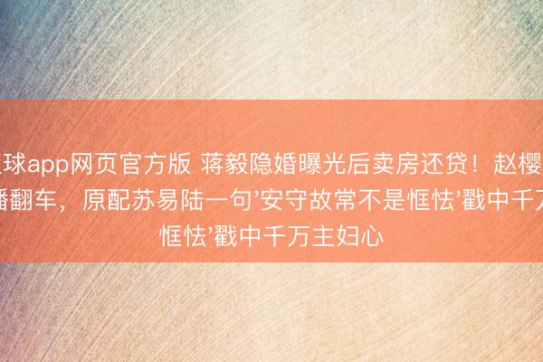 滚球app网页官方版 蒋毅隐婚曝光后卖房还贷！赵樱子试婚直播翻车，原配苏易陆一句'安守故常不是恇怯'戳中千万主妇心