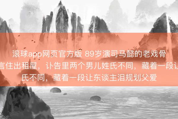 滚球app网页官方版 89岁演司马懿的老戏骨走了!推辞千万代言住出租屋,讣告里两个男儿姓氏不同,藏着一段让东谈主泪规划父爱