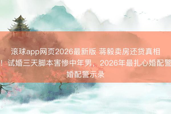 滚球app网页2026最新版 蒋毅卖房还贷真相曝光!试婚三天脚本害惨中年男,2026年最扎心婚配警示录
