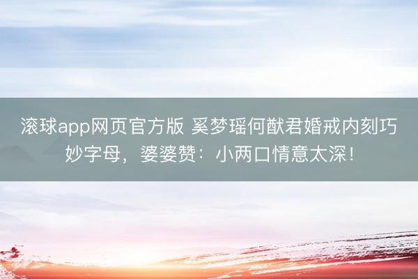 滚球app网页官方版 奚梦瑶何猷君婚戒内刻巧妙字母,婆婆赞:小两口情意太深!