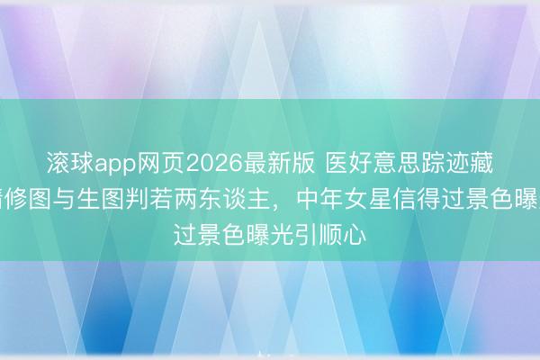 滚球app网页2026最新版 医好意思踪迹藏不住!精修图与生图判若两东谈主,中年女星信得过景色曝光引顺心