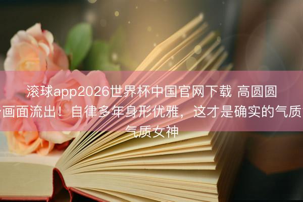 滚球app2026世界杯中国官网下载 高圆圆健身画面流出!自律多年身形优雅,这才是确实的气质女神