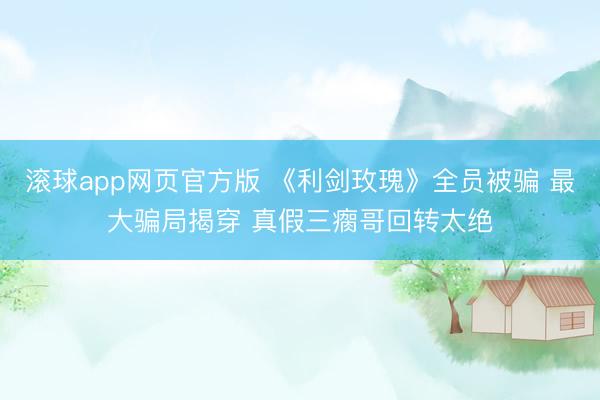 滚球app网页官方版 《利剑玫瑰》全员被骗 最大骗局揭穿 真假三瘸哥回转太绝