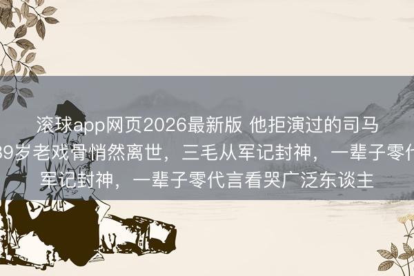 滚球app网页2026最新版 他拒演过的司马懿成了千古经典!89岁老戏骨悄然离世,三毛从军记封神,一辈子零代言看哭广泛东谈主