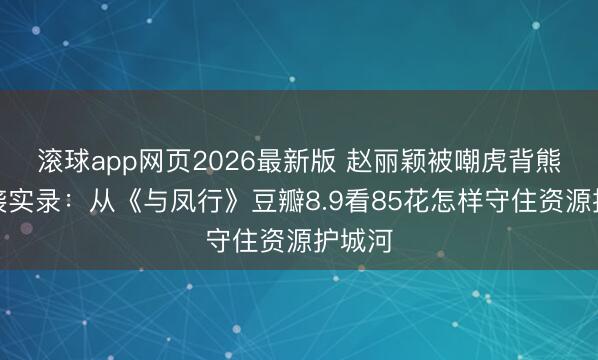 滚球app网页2026最新版 赵丽颖被嘲虎背熊腰逆袭实录:从《与凤行》豆瓣8.9看85花怎样守住资源护城河