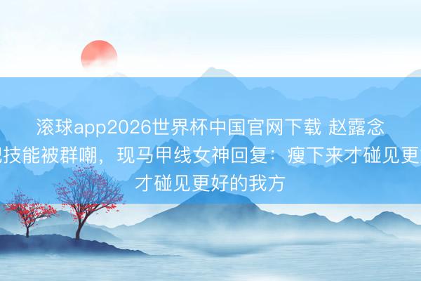 滚球app2026世界杯中国官网下载 赵露念念婴儿肥技能被群嘲,现马甲线女神回复:瘦下来才碰见更好的我方