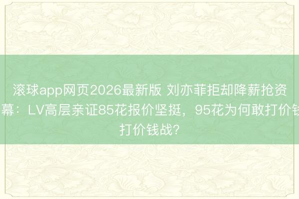 滚球app网页2026最新版 刘亦菲拒却降薪抢资源内幕:LV高层亲证85花报价坚挺,95花为何敢打价钱战?