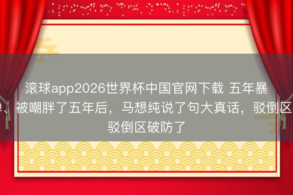 滚球app2026世界杯中国官网下载 五年暴瘦反弹、被嘲胖了五年后,马想纯说了句大真话,驳倒区破防了