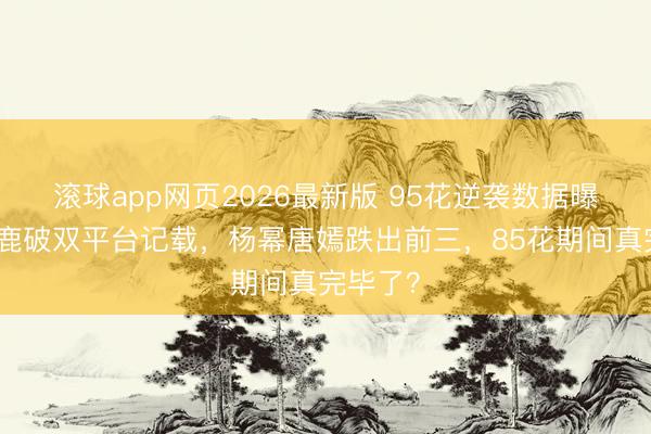 滚球app网页2026最新版 95花逆袭数据曝光：白鹿破双平台记载，杨幂唐嫣跌出前三，85花期间真完毕了？