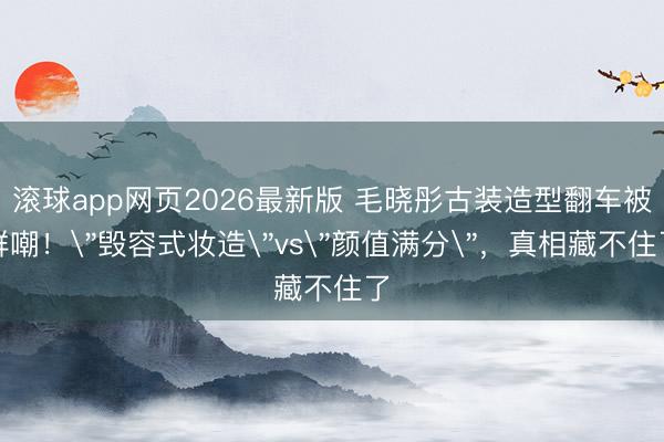 滚球app网页2026最新版 毛晓彤古装造型翻车被群嘲!