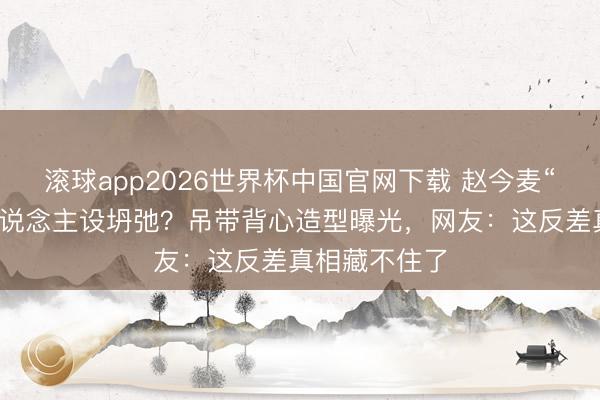 滚球app2026世界杯中国官网下载 赵今麦“国民妮儿”东说念主设坍弛?吊带背心造型曝光,网友:这反差真相藏不住了