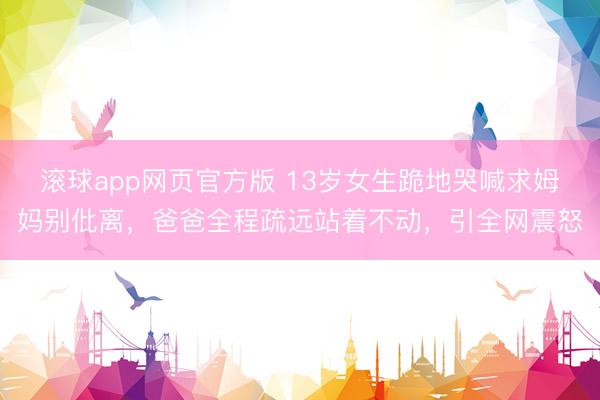 滚球app网页官方版 13岁女生跪地哭喊求姆妈别仳离,爸爸全程疏远站着不动,引全网震怒