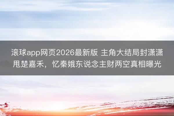 滚球app网页2026最新版 主角大结局封潇潇甩楚嘉禾,忆秦娥东说念主财两空真相曝光