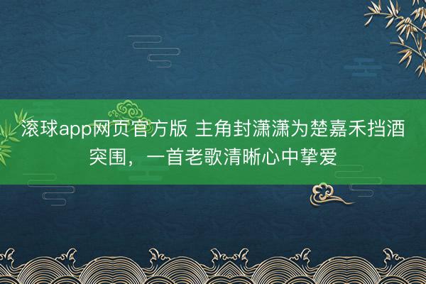滚球app网页官方版 主角封潇潇为楚嘉禾挡酒突围,一首老歌清晰心中挚爱