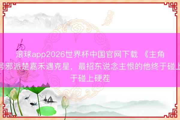 滚球app2026世界杯中国官网下载 《主角》头号邪派楚嘉禾遇克星,最招东说念主恨的他终于碰上硬茬