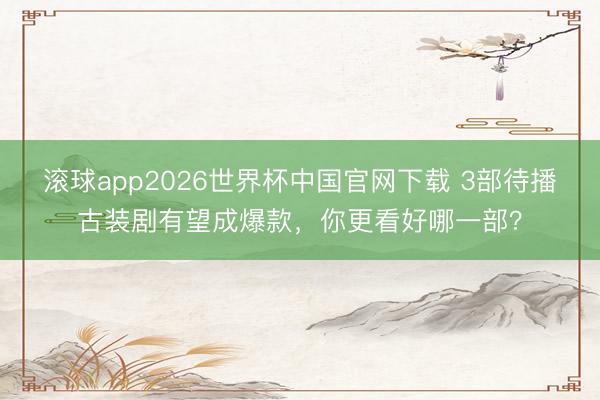 滚球app2026世界杯中国官网下载 3部待播古装剧有望成爆款,你更看好哪一部?