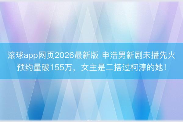 滚球app网页2026最新版 申浩男新剧未播先火预约量破155万,女主是二搭过柯淳的她!