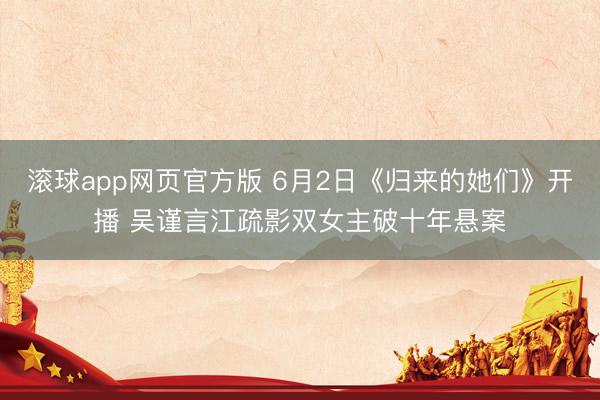 滚球app网页官方版 6月2日《归来的她们》开播 吴谨言江疏影双女主破十年悬案