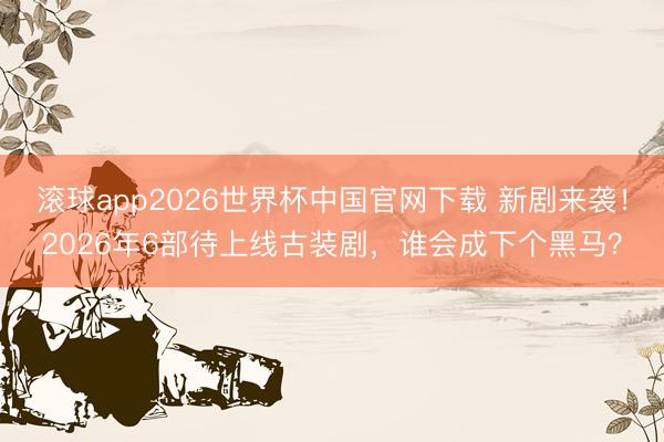 滚球app2026世界杯中国官网下载 新剧来袭!2026年6部待上线古装剧,谁会成下个黑马?
